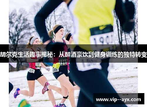 胡尔克生活趣事揭秘：从醉酒豪饮到健身训练的独特转变