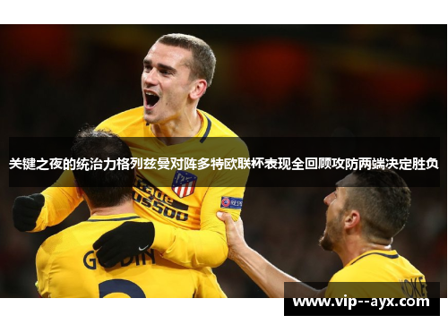 关键之夜的统治力格列兹曼对阵多特欧联杯表现全回顾攻防两端决定胜负