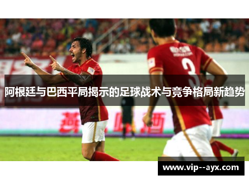 阿根廷与巴西平局揭示的足球战术与竞争格局新趋势