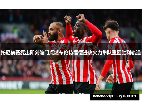 托尼禁赛复出即刻破门点燃布伦特福德进攻火力带队重回胜利轨道