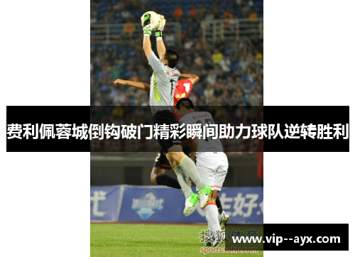费利佩蓉城倒钩破门精彩瞬间助力球队逆转胜利