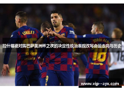 拉什福德对阵巴萨美洲杯之夜的决定性统治表现改写命运走向与历史