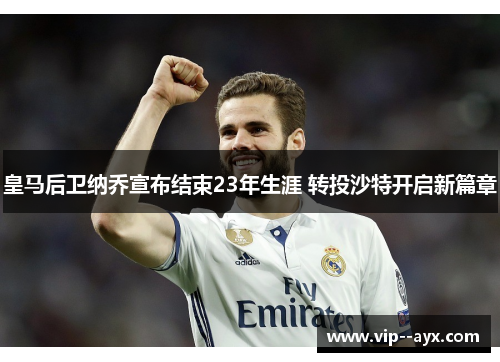 皇马后卫纳乔宣布结束23年生涯 转投沙特开启新篇章